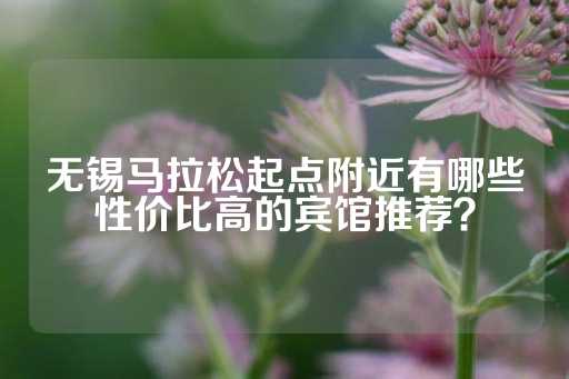 无锡马拉松起点附近有哪些性价比高的宾馆推荐？