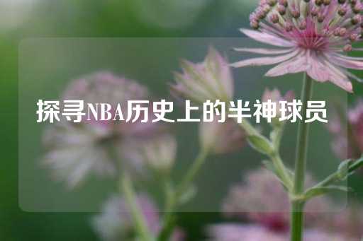 探寻NBA历史上的半神球员-第1张图片-皇冠信用盘出租