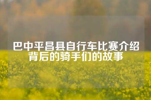 巴中平昌县自行车比赛介绍背后的骑手们的故事