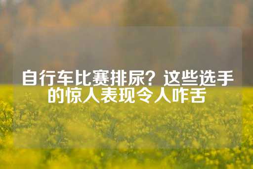 自行车比赛排尿？这些选手的惊人表现令人咋舌